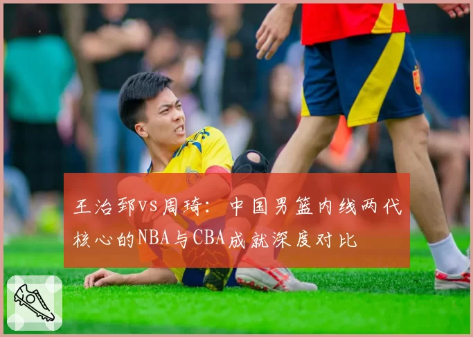 王治郅vs周琦：中国男篮内线两代核心的NBA与CBA成就深度对比