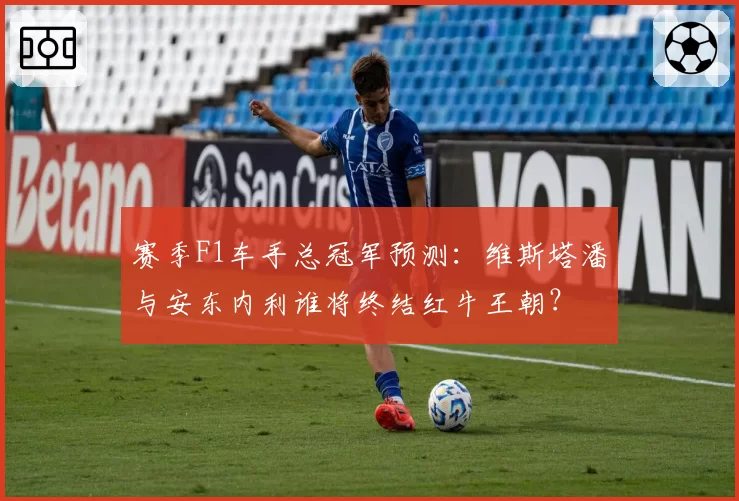 赛季F1车手总冠军预测：维斯塔潘与安东内利谁将终结红牛王朝？