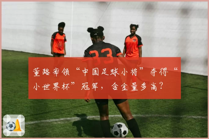 董路率领“中国足球小将”夺得“小世界杯”冠军,含金量多高?