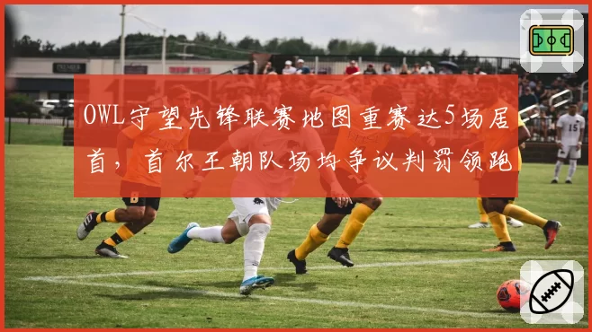 OWL守望先锋联赛地图重赛达5场居首,首尔王朝队场均争议判罚领跑全联盟