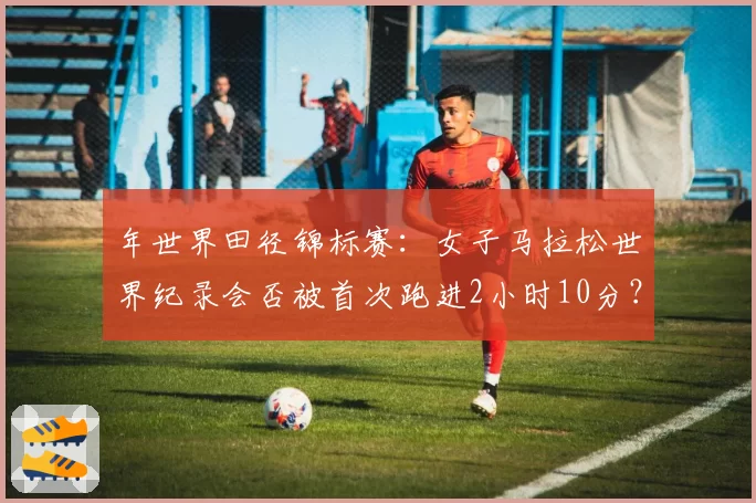 年世界田径锦标赛：女子马拉松世界纪录会否被首次跑进2小时10分？