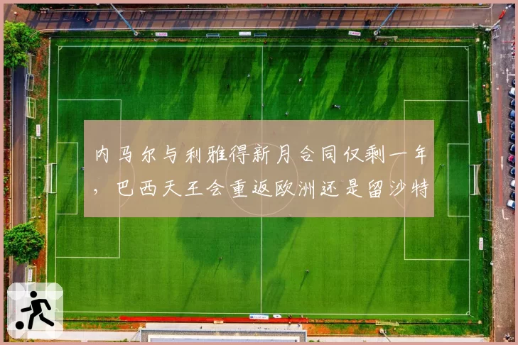内马尔与利雅得新月合同仅剩一年，巴西天王会重返欧洲还是留沙特？