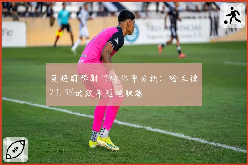 英超前锋射门转化率分析:哈兰德23.5%的效率冠绝联赛
