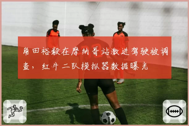 角田裕毅在摩纳哥站激进驾驶被调查，红牛二队模拟器数据曝光