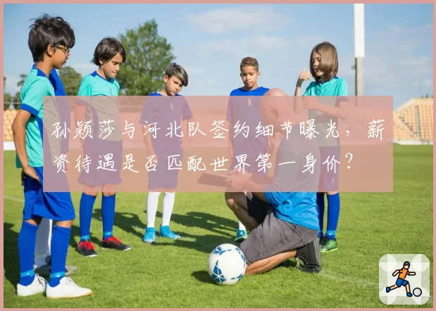 孙颖莎与河北队签约细节曝光,薪资待遇是否匹配世界第一身价?