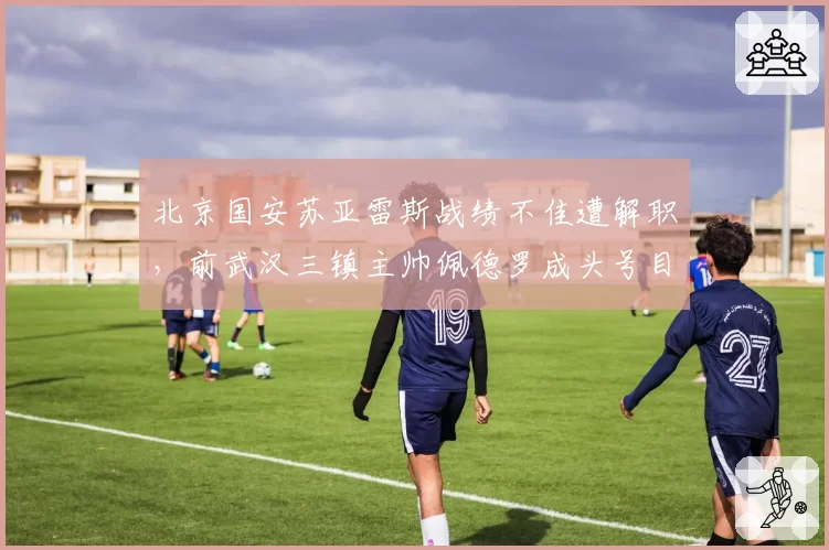 北京国安苏亚雷斯战绩不佳遭解职，前武汉三镇主帅佩德罗成头号目标