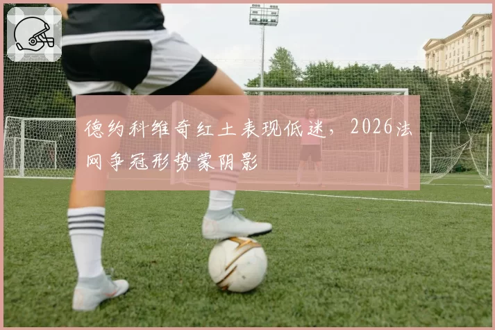 德约科维奇红土表现低迷，2026法网争冠形势蒙阴影